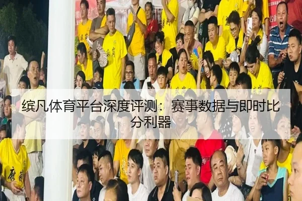 缤凡体育平台深度评测：赛事数据与即时比分利器