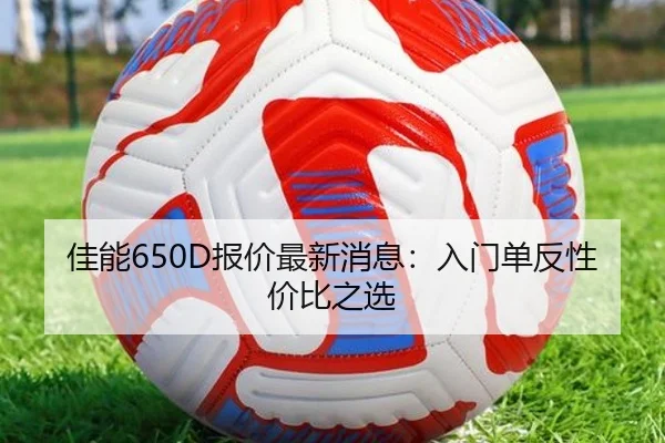 佳能650D报价最新消息：入门单反性价比之选
